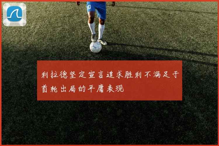 利拉德坚定宣言追求胜利不满足于首轮出局的平庸表现