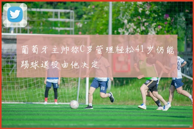葡萄牙主帅称C罗管理轻松41岁仍能踢球退役由他决定
