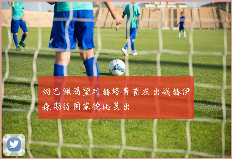 姆巴佩渴望对赫塔费首发出战赫伊森期待国家德比复出