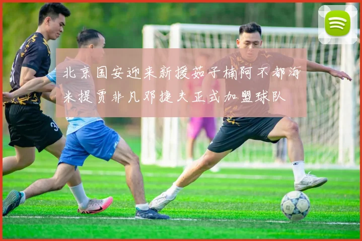 北京国安迎来新援茹子楠阿不都海米提贾非凡邓捷夫正式加盟球队