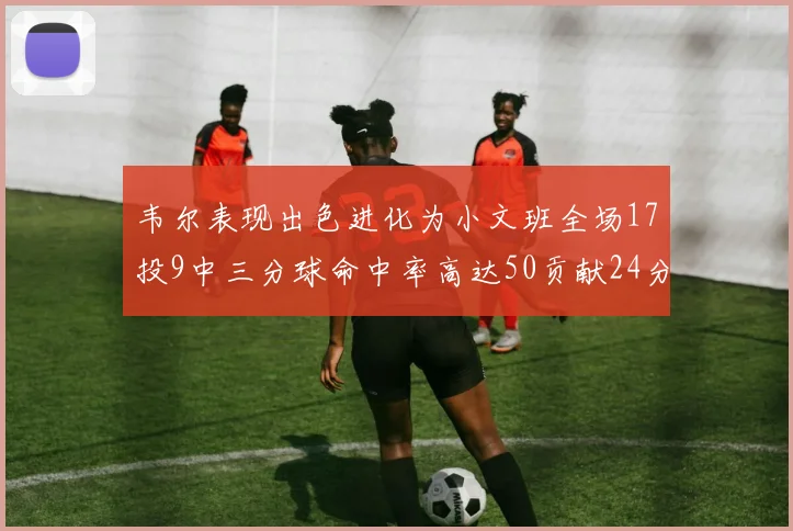 韦尔表现出色进化为小文班全场17投9中三分球命中率高达50贡献24分10篮板