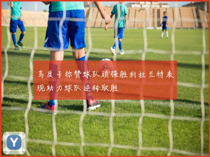 乌度卡称赞球队顽强胜利杜兰特表现助力球队逆转取胜