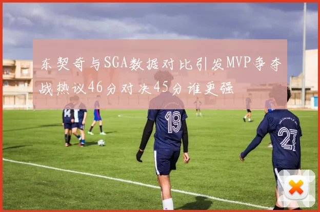 东契奇与SGA数据对比引发MVP争夺战热议46分对决45分谁更强