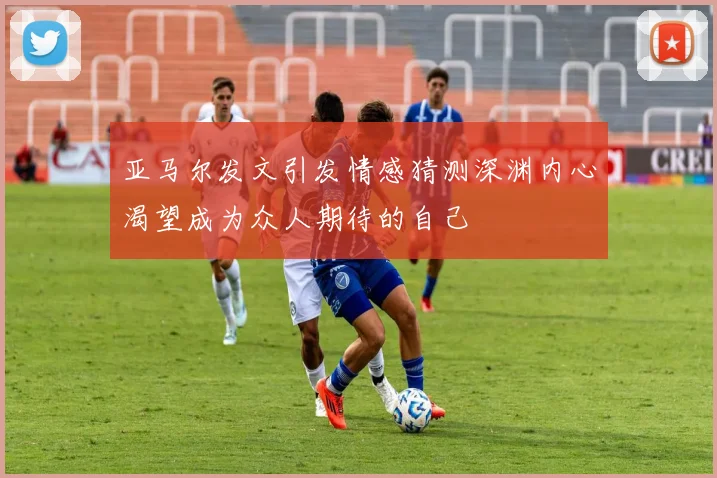 亚马尔发文引发情感猜测深渊内心渴望成为众人期待的自己