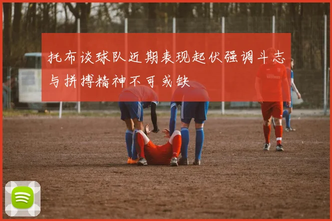 托布谈球队近期表现起伏强调斗志与拼搏精神不可或缺