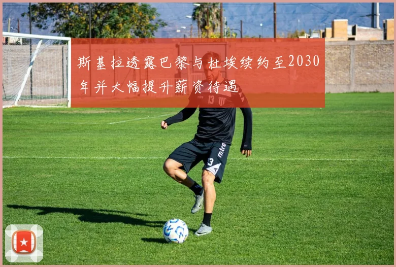 斯基拉透露巴黎与杜埃续约至2030年并大幅提升薪资待遇