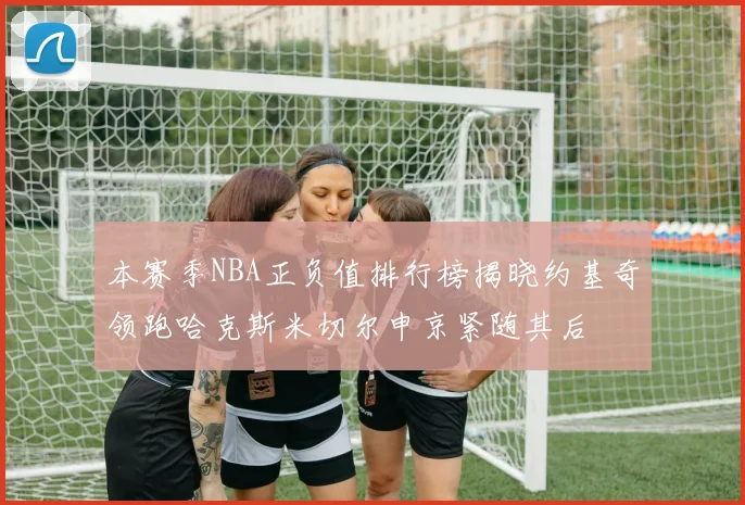 本赛季NBA正负值排行榜揭晓约基奇领跑哈克斯米切尔申京紧随其后