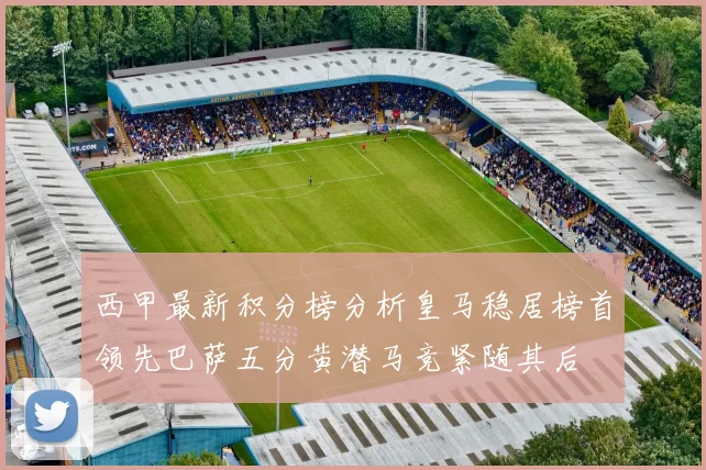 西甲最新积分榜分析皇马稳居榜首领先巴萨五分黄潜马竞紧随其后