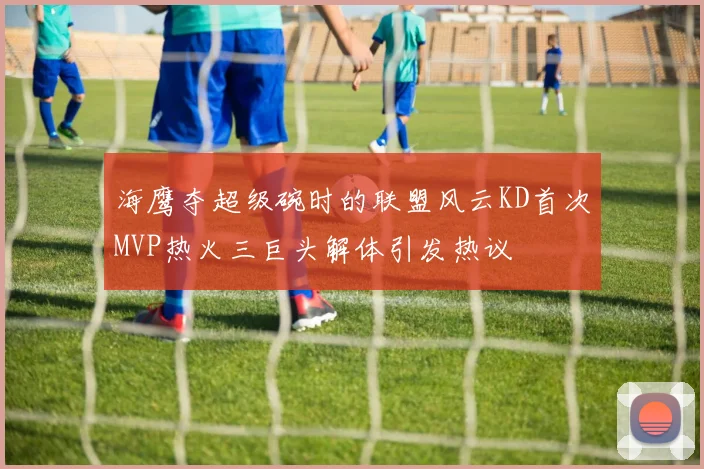 海鹰夺超级碗时的联盟风云KD首次MVP热火三巨头解体引发热议