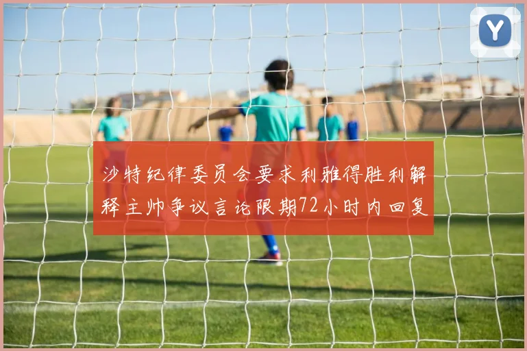 沙特纪律委员会要求利雅得胜利解释主帅争议言论限期72小时内回复