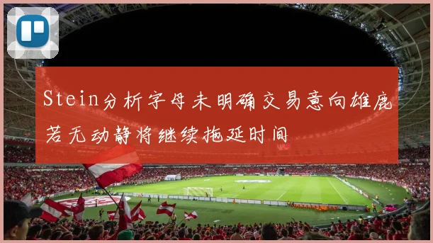 Stein分析字母未明确交易意向雄鹿若无动静将继续拖延时间