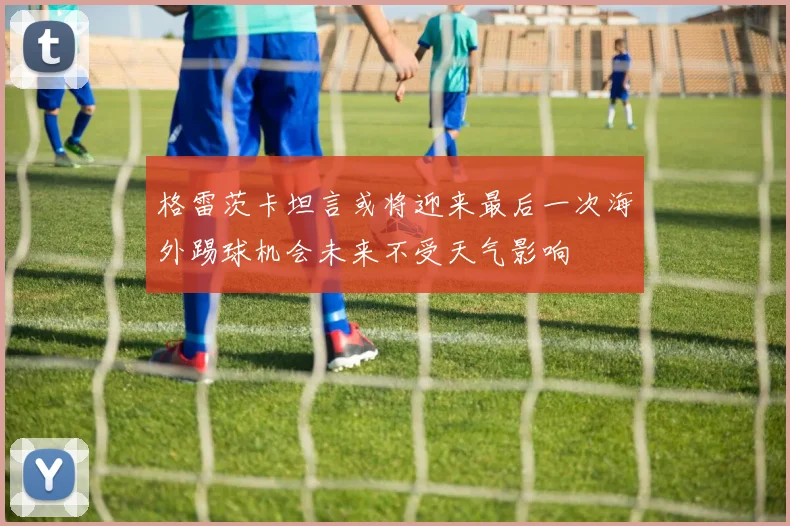 格雷茨卡坦言或将迎来最后一次海外踢球机会未来不受天气影响