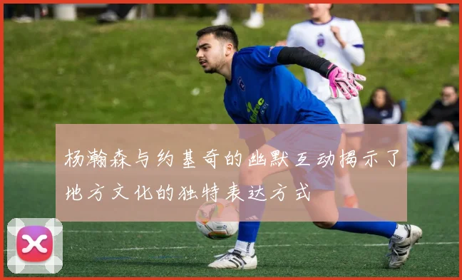 杨瀚森与约基奇的幽默互动揭示了地方文化的独特表达方式