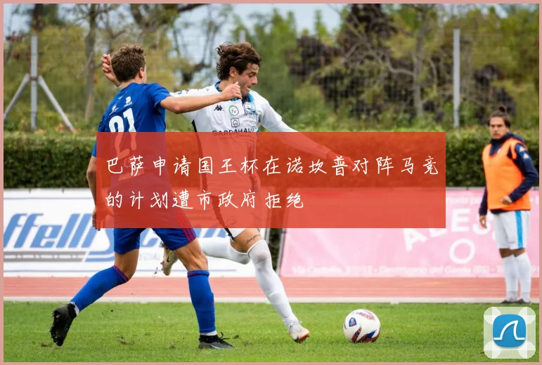 巴萨申请国王杯在诺坎普对阵马竞的计划遭市政府拒绝
